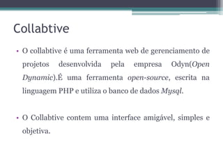 Collabtive
• O collabtive é uma ferramenta web de gerenciamento de
projetos

desenvolvida

pela

empresa

Odyn(Open

Dynamic).É uma ferramenta open-source, escrita na
linguagem PHP e utiliza o banco de dados Mysql.

• O Collabtive contem uma interface amigável, simples e
objetiva.

 