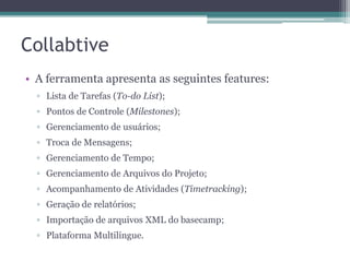 Collabtive
• A ferramenta apresenta as seguintes features:
▫ Lista de Tarefas (To-do List);
▫ Pontos de Controle (Milestones);

▫ Gerenciamento de usuários;
▫ Troca de Mensagens;
▫ Gerenciamento de Tempo;
▫ Gerenciamento de Arquivos do Projeto;

▫ Acompanhamento de Atividades (Timetracking);
▫ Geração de relatórios;
▫ Importação de arquivos XML do basecamp;
▫ Plataforma Multilíngue.

 