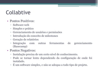 Collabtive
• Pontos Positivos:
▫
▫
▫
▫
▫
▫

Software web
Simples e prático
Gerenciamento de usuários e permissões
Introdução do conceito de milestones
Geração de relatórios
Integração com outras ferramentas
(Basecamp)

de

gerenciamento

• Pontos Negativos:
▫ Instalação precisa de um certo nível de conhecimento.
▫ Pode se tornar lento dependendo da configuração de onde foi
instalado.
▫ É um software simples, e não se adequa a todo tipo de projeto.

 