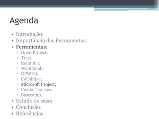 Agenda
• Introdução;
• Importância das Ferramentas;
• Ferramentas:
▫
▫
▫
▫
▫
▫
▫
▫
▫

Open Project;
Trac;
Redmine;
WebCollab;
GPWEB;
Collabtive;
Microsoft Project;
Pivotal Tracker;
Basecamp.

• Estudo de caso;
• Conclusão;
• Referências.

 