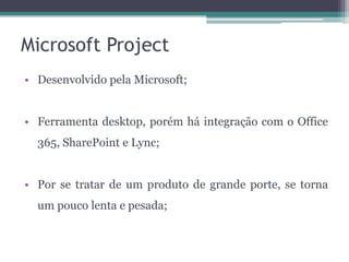Microsoft Project
• Desenvolvido pela Microsoft;
• Ferramenta desktop, porém há integração com o Office
365, SharePoint e Lync;

• Por se tratar de um produto de grande porte, se torna
um pouco lenta e pesada;

 