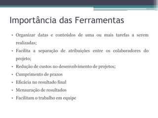 Importância das Ferramentas
• Organizar datas e conteúdos de uma ou mais tarefas a serem
realizadas;
• Facilita a separação de atribuições entre os colaboradores do

projeto;
• Redução de custos no desenvolvimento de projetos;
• Cumprimento de prazos
• Eficácia no resultado final
• Mensuração de resultados
• Facilitam o trabalho em equipe

 