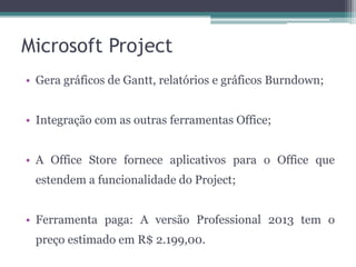 Microsoft Project
• Gera gráficos de Gantt, relatórios e gráficos Burndown;
• Integração com as outras ferramentas Office;
• A Office Store fornece aplicativos para o Office que
estendem a funcionalidade do Project;
• Ferramenta paga: A versão Professional 2013 tem o
preço estimado em R$ 2.199,00.

 