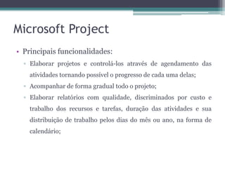 Microsoft Project
• Principais funcionalidades:
▫ Elaborar projetos e controlá-los através de agendamento das
atividades tornando possível o progresso de cada uma delas;

▫ Acompanhar de forma gradual todo o projeto;
▫ Elaborar relatórios com qualidade, discriminados por custo e
trabalho dos recursos e tarefas, duração das atividades e sua
distribuição de trabalho pelos dias do mês ou ano, na forma de
calendário;

 