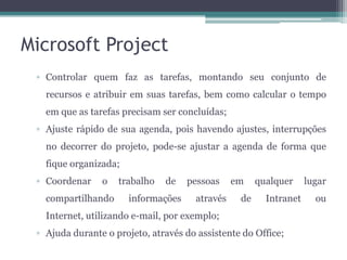 Microsoft Project
▫ Controlar quem faz as tarefas, montando seu conjunto de
recursos e atribuir em suas tarefas, bem como calcular o tempo
em que as tarefas precisam ser concluídas;

▫ Ajuste rápido de sua agenda, pois havendo ajustes, interrupções
no decorrer do projeto, pode-se ajustar a agenda de forma que
fique organizada;
▫ Coordenar

o

compartilhando

trabalho

de

informações

pessoas
através

em
de

qualquer
Intranet

Internet, utilizando e-mail, por exemplo;
▫ Ajuda durante o projeto, através do assistente do Office;

lugar
ou

 