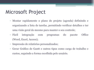 Microsoft Project
▫ Montar rapidamente o plano do projeto (agenda) definindo e
organizando a lista de tarefas, permitindo verificar detalhes e ter
uma visão geral do mesmo para manter o seu controle;

▫ Fácil

integração

com

programas

do

pacote

Office

(Word, Excel, Access);
▫ Impressão de relatórios personalizados;
▫ Gerar Gráfico de Gantt e outros tipos como carga de trabalho e
custos, seguindo a forma escolhida pelo usuário.

 