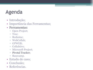 Agenda
• Introdução;
• Importância das Ferramentas;
• Ferramentas:
▫
▫
▫
▫
▫
▫
▫
▫
▫

Open Project;
Trac;
Redmine;
WebCollab;
GPWEB;
Collabtive;
Microsoft Project;
Pivotal Tracker;
Basecamp.

• Estudo de caso;
• Conclusão;
• Referências.

 