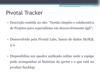 Pivotal Tracker
• Descrição contida no site: “Gestão simples e colaborativa
de Projetos para especialistas em desenvolvimento ágil”;
• Desenvolvido pela Pivotal Labs, banco de dados MySQL
5.x;
• Disponibiliza um quadro unificado online onde a equipe
pode acompanhar as histórias do sprint e o que está no
product backlog;

 