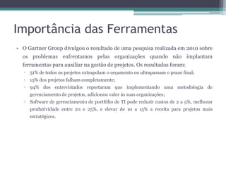 Importância das Ferramentas
• O Gartner Group divulgou o resultado de uma pesquisa realizada em 2010 sobre
os problemas enfrentamos pelas organizações quando não implantam
ferramentas para auxiliar na gestão de projetos. Os resultados foram:
▫ 51% de todos os projetos extrapolam o orçamento ou ultrapassam o prazo final;
▫ 15% dos projetos falham completamente;
▫ 94% dos entrevistados reportaram que implementando uma metodologia de
gerenciamento de projetos, adicionou valor às suas organizações;
▫ Software de gerenciamento de portfólio de TI pode reduzir custos de 2 a 5%, melhorar
produtividade entre 20 e 25%, e elevar de 10 a 15% a receita para projetos mais
estratégicos.

 