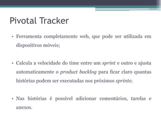 Pivotal Tracker
• Ferramenta completamente web, que pode ser utilizada em
dispositivos móveis;
• Calcula a velocidade do time entre um sprint e outro e ajusta
automaticamente o product backlog para ficar claro quantas
histórias podem ser executadas nos próximos sprints;
• Nas histórias é possível adicionar comentários, tarefas e
anexos.

 