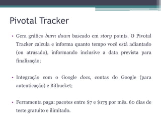 Pivotal Tracker
• Gera gráfico burn down baseado em story points. O Pivotal
Tracker calcula e informa quanto tempo você está adiantado
(ou atrasado), informando inclusive a data prevista para

finalização;
• Integração com o Google docs, contas do Google (para
autenticação) e Bitbucket;
• Ferramenta paga: pacotes entre $7 e $175 por mês. 60 dias de
teste gratuito e ilimitado.

 