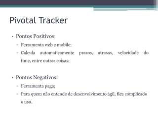 Pivotal Tracker
• Pontos Positivos:
▫ Ferramenta web e mobile;
▫ Calcula

automaticamente

prazos,

atrasos,

velocidade

do

time, entre outras coisas;

• Pontos Negativos:
▫ Ferramenta paga;
▫ Para quem não entende de desenvolvimento ágil, fica complicado
o uso.

 