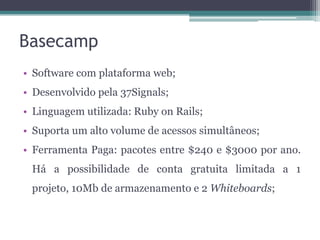 Basecamp
• Software com plataforma web;
• Desenvolvido pela 37Signals;
• Linguagem utilizada: Ruby on Rails;
• Suporta um alto volume de acessos simultâneos;
• Ferramenta Paga: pacotes entre $240 e $3000 por ano.

Há a possibilidade de conta gratuita limitada a 1
projeto, 10Mb de armazenamento e 2 Whiteboards;

 
