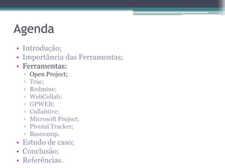 Agenda
• Introdução;
• Importância das Ferramentas;
• Ferramentas:
▫
▫
▫
▫
▫
▫
▫
▫
▫

Open Project;
Trac;
Redmine;
WebCollab;
GPWEB;
Collabtive;
Microsoft Project;
Pivotal Tracker;
Basecamp.

• Estudo de caso;
• Conclusão;
• Referências.

 