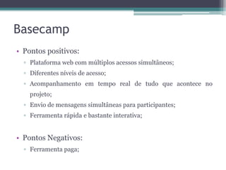 Basecamp
• Pontos positivos:
▫ Plataforma web com múltiplos acessos simultâneos;
▫ Diferentes níveis de acesso;

▫ Acompanhamento em tempo real de tudo que acontece no
projeto;
▫ Envio de mensagens simultâneas para participantes;
▫ Ferramenta rápida e bastante interativa;

• Pontos Negativos:
▫ Ferramenta paga;

 