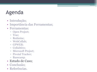 Agenda
• Introdução;
• Importância das Ferramentas;
• Ferramentas:
▫
▫
▫
▫
▫
▫
▫
▫
▫

Open Project;
Trac;
Redmine;
WebCollab;
GPWEB;
Collabtive;
Microsoft Project;
Pivotal Tracker;
Basecamp.

• Estudo de Caso;
• Conclusão;
• Referências.

 