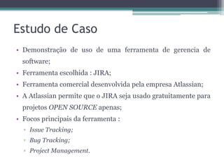Estudo de Caso
• Demonstração de uso de uma ferramenta de gerencia de
software;
• Ferramenta escolhida : JIRA;

• Ferramenta comercial desenvolvida pela empresa Atlassian;
• A Atlassian permite que o JIRA seja usado gratuitamente para
projetos OPEN SOURCE apenas;
• Focos principais da ferramenta :
▫ Issue Tracking;
▫ Bug Tracking;
▫ Project Management.

 