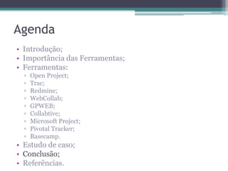 Agenda
• Introdução;
• Importância das Ferramentas;
• Ferramentas:
▫
▫
▫
▫
▫
▫
▫
▫
▫

Open Project;
Trac;
Redmine;
WebCollab;
GPWEB;
Collabtive;
Microsoft Project;
Pivotal Tracker;
Basecamp.

• Estudo de caso;
• Conclusão;
• Referências.

 