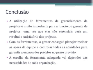 Conclusão
• A utilização de ferramentas de gerenciamento de
projetos é muito importante para a função do gerente de
projetos, uma vez que elas são essenciais para um
resultado satisfatório dos projetos.
• Com as ferramentas, o gestor consegue planejar melhor
as ações da equipe e controlar todas as atividades para
garantir a entrega dos projetos no prazo previsto.
• A escolha da ferramenta adequada vai depender das
necessidades de cada organização.

 