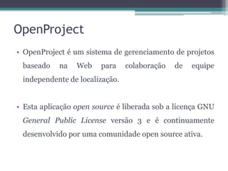 OpenProject
• OpenProject é um sistema de gerenciamento de projetos
baseado

na

Web

para

colaboração

de

equipe

independente de localização.
• Esta aplicação open source é liberada sob a licença GNU

General Public License versão 3 e é continuamente
desenvolvido por uma comunidade open source ativa.

 