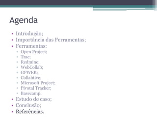 Agenda
• Introdução;
• Importância das Ferramentas;
• Ferramentas:
▫
▫
▫
▫
▫
▫
▫
▫
▫

Open Project;
Trac;
Redmine;
WebCollab;
GPWEB;
Collabtive;
Microsoft Project;
Pivotal Tracker;
Basecamp.

• Estudo de caso;
• Conclusão;
• Referências.

 