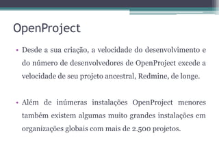 OpenProject
• Desde a sua criação, a velocidade do desenvolvimento e
do número de desenvolvedores de OpenProject excede a
velocidade de seu projeto ancestral, Redmine, de longe.
• Além de inúmeras instalações OpenProject menores

também existem algumas muito grandes instalações em
organizações globais com mais de 2.500 projetos.

 