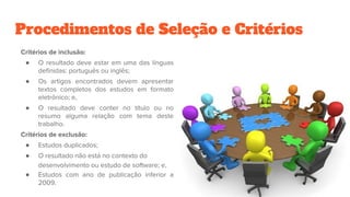 Procedimentos de Seleção e Critérios
Critérios de inclusão:
● O resultado deve estar em uma das línguas
definidas: português ou inglês;
● Os artigos encontrados devem apresentar
textos completos dos estudos em formato
eletrônico; e,
● O resultado deve conter no título ou no
resumo alguma relação com tema deste
trabalho.
Critérios de exclusão:
● Estudos duplicados;
● O resultado não está no contexto do
desenvolvimento ou estudo de software; e,
● Estudos com ano de publicação inferior a
2009.
 