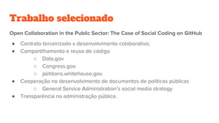 Trabalho selecionado
Open Collaboration in the Public Sector: The Case of Social Coding on GitHub
● Contrato terceirizado x desenvolvimento colaborativo;
● Compartilhamento e reuso de código
○ Data.gov
○ Congress.gov
○ petitions.whitehouse.gov
● Cooperação no desenvolvimento de documentos de políticas públicas
○ General Service Administration’s social media strategy
● Transparência na administração pública.
 