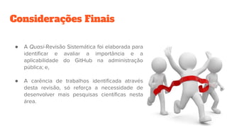 Considerações Finais
● A Quasi-Revisão Sistemática foi elaborada para
identificar e avaliar a importância e a
aplicabilidade do GitHub na administração
pública; e,
● A carência de trabalhos identificada através
desta revisão, só reforça a necessidade de
desenvolver mais pesquisas científicas nesta
área.
 