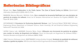 Referências Bibliográficas
Mergel, Ines. Open Collaboration in the Public Sector: The Case of Social Coding on GitHub. Government
Information Quarterly32.4 (2015): 464-72. Print.
BARBOSA, Marcelo Werneck.; HAYALA, Curto. Uso e avaliação da ferramenta NetProject em uma disciplina de
gerência de projetos de software. Anais do IV Simpósio Internacional em Gerência de Projetos (SINGEP). São
Paulo-SP. Brasil. 2015.
KITCHENHAM, B. Procedures for Performing Systematic Reviews. Joint Technical Report TR/SE-0401. Software
Engineering Group, Department of Computer Science, Keele University, UK and Empirical Software Engineering
National ICT Australia Ltd, 2004.
LEITÃO, Valéria. Lelli.; ANDRADE, Rossana. Maria. Castro. Utilizando uma ferramenta de gerência de projetos
para auxiliar no ensino de Engenharia de Software. Fórum de Educação em Engenharia de Software (FEES) -
Simpósio Brasileiro de Engenharia de Software (SBES). 2008.
LIMA, Francisco Rodrigues Júnior.; MARTIMIANO, Luciana Andréia Fondazzi. Avaliação da qualidade de softwares
voltados à gestão de projetos. XXX Encontro Nacional De Engenharia De Produção (ENEGEP). 2010.
 