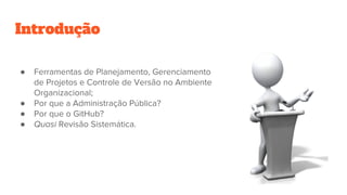 Introdução
● Ferramentas de Planejamento, Gerenciamento
de Projetos e Controle de Versão no Ambiente
Organizacional;
● Por que a Administração Pública?
● Por que o GitHub?
● Quasi Revisão Sistemática.
 