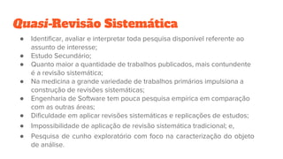 Quasi-Revisão Sistemática
● Identificar, avaliar e interpretar toda pesquisa disponível referente ao
assunto de interesse;
● Estudo Secundário;
● Quanto maior a quantidade de trabalhos publicados, mais contundente
é a revisão sistemática;
● Na medicina a grande variedade de trabalhos primários impulsiona a
construção de revisões sistemáticas;
● Engenharia de Software tem pouca pesquisa empírica em comparação
com as outras áreas;
● Dificuldade em aplicar revisões sistemáticas e replicações de estudos;
● Impossibilidade de aplicação de revisão sistemática tradicional; e,
● Pesquisa de cunho exploratório com foco na caracterização do objeto
de análise.
 