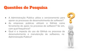 Questões de Pesquisa
● A Administração Pública utiliza o versionamento para
apoiar os processos de desenvolvimento de software?
● As empresas públicas utilizam o GitHub como
ferramenta de apoio no processo de software? Se sim,
com qual frequência?
● Qual é o impacto do uso do GitHub no processo de
desenvolvimento e manutenção de softwares, na
Administração Pública?
 