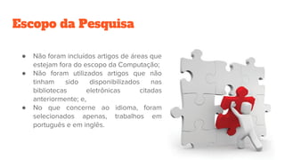 Escopo da Pesquisa
● Não foram incluídos artigos de áreas que
estejam fora do escopo da Computação;
● Não foram utilizados artigos que não
tinham sido disponibilizados nas
bibliotecas eletrônicas citadas
anteriormente; e,
● No que concerne ao idioma, foram
selecionados apenas, trabalhos em
português e em inglês.
 