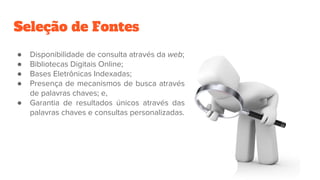Seleção de Fontes
● Disponibilidade de consulta através da web;
● Bibliotecas Digitais Online;
● Bases Eletrônicas Indexadas;
● Presença de mecanismos de busca através
de palavras chaves; e,
● Garantia de resultados únicos através das
palavras chaves e consultas personalizadas.
 