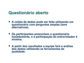 Questionário aberto


A coleta de dados pode ser feita utilizando um
questionário com perguntas amplas (sem
alternativas).



Os participantes preenchem o questionário
isoladamente, e a participação do entrevistador é
mínima.



A partir dos resultados a equipe fará a análise
dos dados utilizando as ferramentas da
qualidade.

 