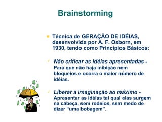 Brainstorming
Técnica de GERAÇÃO DE IDÉIAS,
desenvolvida por A. F. Osborn, em
1930, tendo como Princípios Básicos:


Não criticar as idéias apresentadas Para que não haja inibição nem
bloqueios e ocorra o maior número de
idéias.



Liberar a imaginação ao máximo Apresentar as idéias tal qual elas surgem
na cabeça, sem rodeios, sem medo de
dizer “uma bobagem”.

 