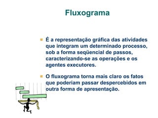 Fluxograma

É a representação gráfica das atividades
que integram um determinado processo,
sob a forma seqüencial de passos,
caracterizando-se as operações e os
agentes executores.
O fluxograma torna mais claro os fatos
que poderiam passar despercebidos em
outra forma de apresentação.

 