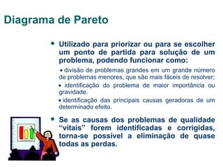 Diagrama de Pareto


Utilizado para priorizar ou para se escolher
um ponto de partida para solução de um
problema, podendo funcionar como:
• divisão de problemas grandes em um grande número
de problemas menores, que são mais fáceis de resolver;
•  identificação do problema de maior importância ou
gravidade.
• identificação das principais causas geradoras de um
determinado efeito.



Se as causas dos problemas de qualidade
“vitais” forem identificadas e corrigidas,
torna-se possível a eliminação de quase
todas as perdas.

 