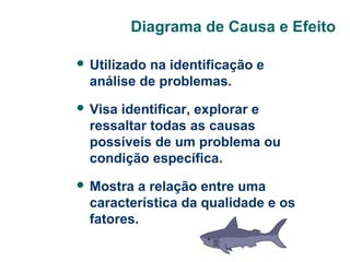 Diagrama de Causa e Efeito
 Utilizado

na identificação e
análise de problemas.

 Visa

identificar, explorar e
ressaltar todas as causas
possíveis de um problema ou
condição específica.

 Mostra

a relação entre uma
característica da qualidade e os
fatores.

 