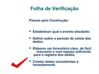 Folha de Verificação
Passos para Construção:


Estabelecer qual o evento estudado;



Definir sobre o período de coleta dos
dados;



Elaborar um formulário claro, de fácil
manuseio e com espaço suficiente
para o registro dos dados;



Coletar dados consistentes e
honestamente.

 
