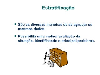 Estratificação


São as diversas maneiras de se agrupar os
mesmos dados.



Possibilita uma melhor avaliação da
situação, identificando o principal problema.

 
