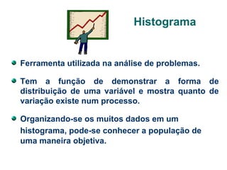 Histograma

Ferramenta utilizada na análise de problemas.
Tem a função de demonstrar a forma de
distribuição de uma variável e mostra quanto de
variação existe num processo.
Organizando-se os muitos dados em um
histograma, pode-se conhecer a população de
uma maneira objetiva.

 