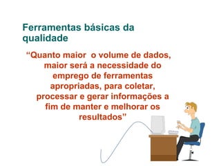 Ferramentas básicas da
qualidade
“Quanto maior o volume de dados,
maior será a necessidade do
emprego de ferramentas
apropriadas, para coletar,
processar e gerar informações a
fim de manter e melhorar os
resultados”

 