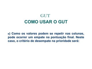GUT
COMO USAR O GUT
e)

Como os valores podem se repetir nas colunas,
pode ocorrer um empate na pontuação final. Neste
caso, o critério de desempate na prioridade será:

 