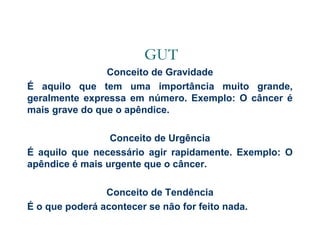 GUT
Conceito de Gravidade
É aquilo que tem uma importância muito grande,
geralmente expressa em número. Exemplo: O câncer é
mais grave do que o apêndice.
Conceito de Urgência
É aquilo que necessário agir rapidamente. Exemplo: O
apêndice é mais urgente que o câncer.
Conceito de Tendência
É o que poderá acontecer se não for feito nada.

 