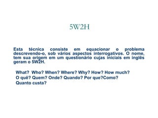 5W2H
Esta técnica consiste em equacionar o problema
descrevendo-o, sob vários aspectos interrogativos. O nome,
tem sua origem em um questionário cujas iniciais em inglês
geram o 5W2H.
What? Who? When? Where? Why? How? How much?
O quê? Quem? Onde? Quando? Por que?Como?
Quanto custa?

 