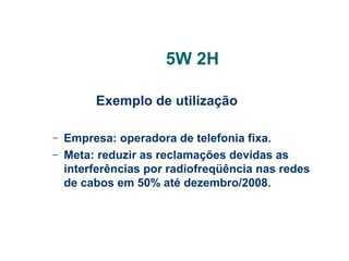 5W 2H
Exemplo de utilização
–
–

Empresa: operadora de telefonia fixa.
Meta: reduzir as reclamações devidas as
interferências por radiofreqüência nas redes
de cabos em 50% até dezembro/2008.

 