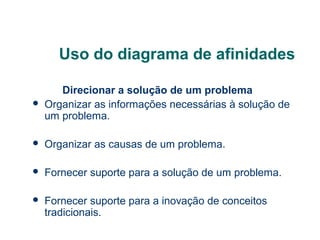 Uso do diagrama de afinidades


Direcionar a solução de um problema
Organizar as informações necessárias à solução de
um problema.



Organizar as causas de um problema.



Fornecer suporte para a solução de um problema.



Fornecer suporte para a inovação de conceitos
tradicionais.

 