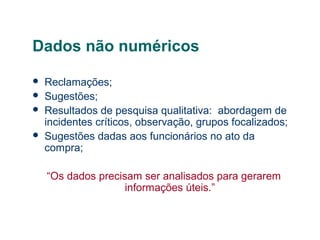 Dados não numéricos





Reclamações;
Sugestões;
Resultados de pesquisa qualitativa: abordagem de
incidentes críticos, observação, grupos focalizados;
Sugestões dadas aos funcionários no ato da
compra;
“Os dados precisam ser analisados para gerarem
informações úteis.”

 